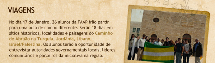 Viagens - No dia 17 de Janeiro, 26 alunos da FAAP ir&atilde;o partir para uma aula de campo diferente. Ser&atilde;o 18 dias em s&iacute;tios hist&oacute;ricos, localidades e paisagens do Caminho de Abra&atilde;o na Turquia, Jord&acirc;nia, L&iacute;bano, Israel/Palestina. Os alunos ter&atilde;o a oportunidade de entrevistar autoridades governamentais locais, l&iacute;deres comunit&aacute;rios e parceiros da iniciativa da regi&atilde;o.
