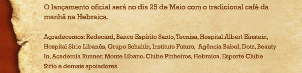 O lan&ccedil;amento oficial ser&aacute; no dia 25 de Maio com o tradicional caf&eacute; da manh&atilde; na Hebraica. Agradecemos: Redecard, Banco Esp&iacute;rito Santo, Tecnisa, Hospital Albert Einstein, Hospital S&iacute;rio Liban&ecirc;s, Grupo Schahim, Instituto Futuro, Ag&ecirc;ncia Babel, Dotz, Beauty In, Academia Runner, Monte L&iacute;bano, Clube Pinheiros, Hebraica, Esporte Clube S&iacute;rio e demais apoiadores