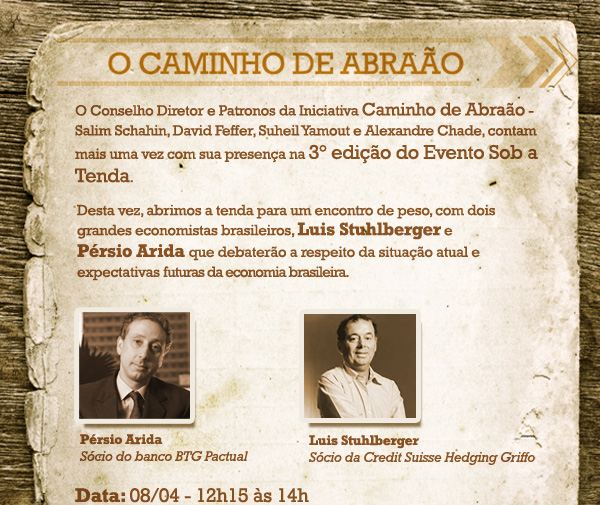 O Conselho Diretor e Patronos da Iniciativa Caminho de Abra&atilde;o - Salim Schahin, David Feffer, Suheil Yamout e Alexandre Chade, contam mais uma vez com sua presen&ccedil;a na 3&ordm; edi&ccedil;&atilde;o do Evento Sob a Tenda. Desta vez, abrimos a tenda para um encontro de peso, com dois grandes economistas brasileiros, Luis Stuhlberger e P&eacute;rsio Arida que debater&atilde;o a respeito da situa&ccedil;&atilde;o atual e expectativas futuras da economia brasileira. Data: 08/04 - 12h15 &agrave;s 14h